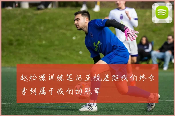 赵松源训练笔记正视差距我们终会拿到属于我们的冠军