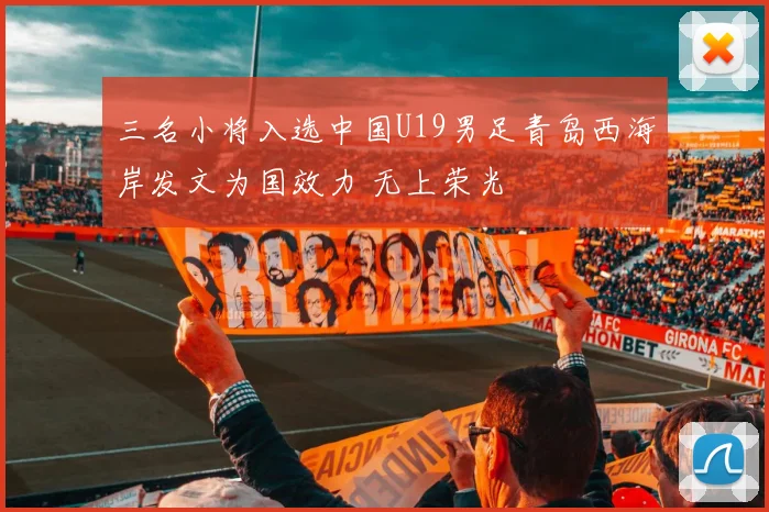 三名小将入选中国U19男足青岛西海岸发文为国效力 无上荣光